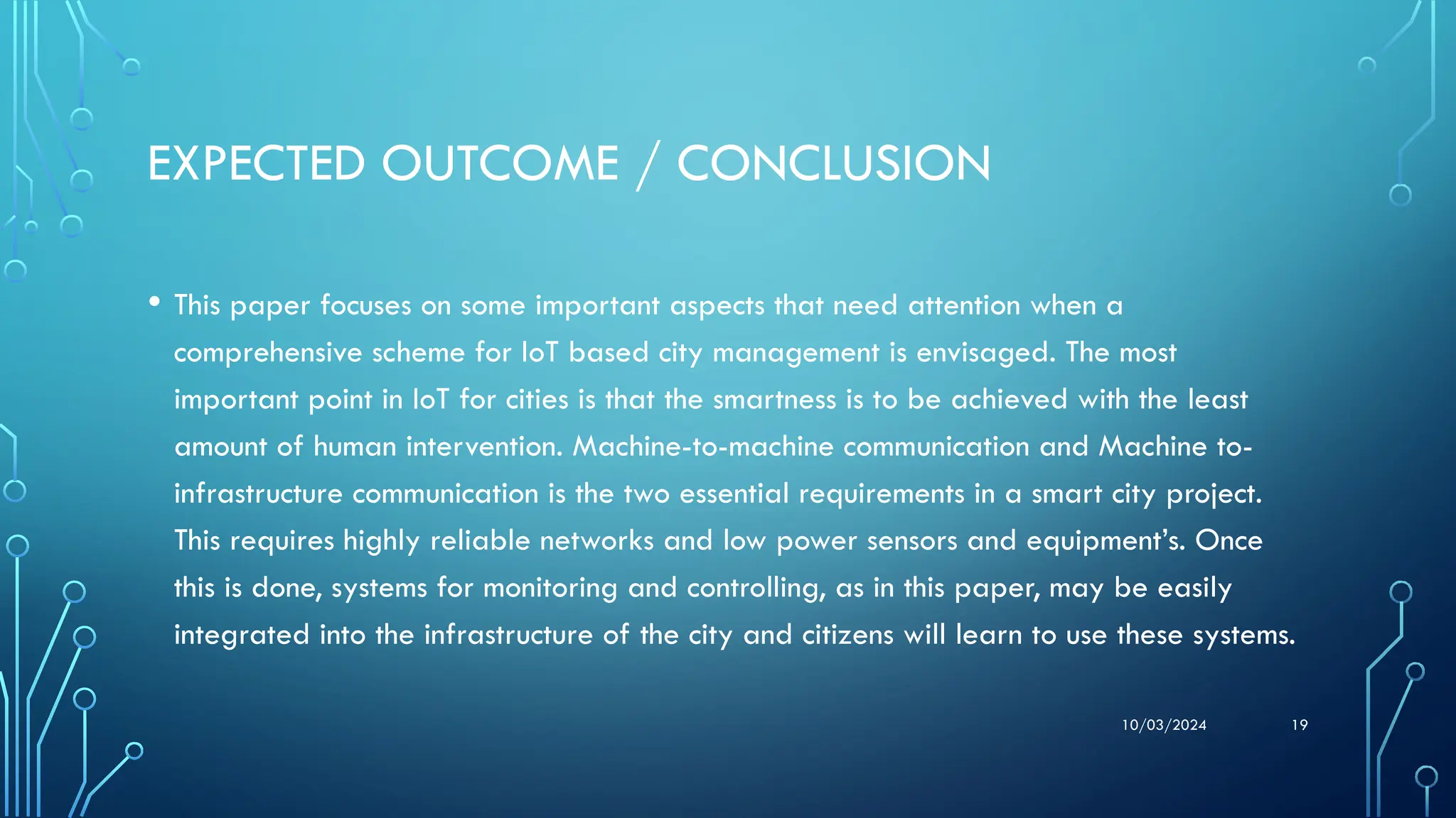 10/03/2024 19
EXPECTED OUTCOME / CONCLUSION
• This paper focuses on some important aspects that need attention when a
comprehensive scheme for IoT based city management is envisaged. The most
important point in IoT for cities is that the smartness is to be achieved with the least
amount of human intervention. Machine-to-machine communication and Machine to-
infrastructure communication is the two essential requirements in a smart city project.
This requires highly reliable networks and low power sensors and equipment’s. Once
this is done, systems for monitoring and controlling, as in this paper, may be easily
integrated into the infrastructure of the city and citizens will learn to use these systems.
 