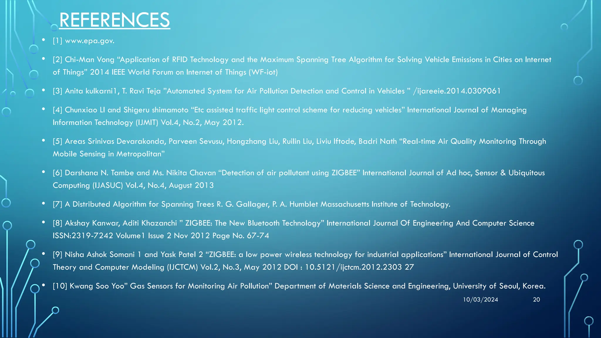10/03/2024 20
REFERENCES
• [1] www.epa.gov.
• [2] Chi-Man Vong “Application of RFID Technology and the Maximum Spanning Tree Algorithm for Solving Vehicle Emissions in Cities on Internet
of Things” 2014 IEEE World Forum on Internet of Things (WF-iot)
• [3] Anita kulkarni1, T. Ravi Teja ”Automated System for Air Pollution Detection and Control in Vehicles ” /ijareeie.2014.0309061
• [4] Chunxiao LI and Shigeru shimamoto “Etc assisted traffic light control scheme for reducing vehicles” International Journal of Managing
Information Technology (IJMIT) Vol.4, No.2, May 2012.
• [5] Areas Srinivas Devarakonda, Parveen Sevusu, Hongzhang Liu, Ruilin Liu, Liviu Iftode, Badri Nath “Real-time Air Quality Monitoring Through
Mobile Sensing in Metropolitan”
• [6] Darshana N. Tambe and Ms. Nikita Chavan “Detection of air pollutant using ZIGBEE” International Journal of Ad hoc, Sensor & Ubiquitous
Computing (IJASUC) Vol.4, No.4, August 2013
• [7] A Distributed Algorithm for Spanning Trees R. G. Gallager, P. A. Humblet Massachusetts Institute of Technology.
• [8] Akshay Kanwar, Aditi Khazanchi ” ZIGBEE: The New Bluetooth Technology” International Journal Of Engineering And Computer Science
ISSN:2319-7242 Volume1 Issue 2 Nov 2012 Page No. 67-74
• [9] Nisha Ashok Somani 1 and Yask Patel 2 “ZIGBEE: a low power wireless technology for industrial applications” International Journal of Control
Theory and Computer Modeling (IJCTCM) Vol.2, No.3, May 2012 DOI : 10.5121/ijctcm.2012.2303 27
• [10] Kwang Soo Yoo” Gas Sensors for Monitoring Air Pollution” Department of Materials Science and Engineering, University of Seoul, Korea.
 
