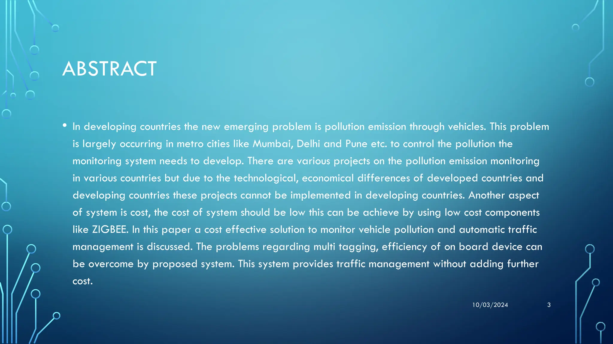 10/03/2024 3
ABSTRACT
• In developing countries the new emerging problem is pollution emission through vehicles. This problem
is largely occurring in metro cities like Mumbai, Delhi and Pune etc. to control the pollution the
monitoring system needs to develop. There are various projects on the pollution emission monitoring
in various countries but due to the technological, economical differences of developed countries and
developing countries these projects cannot be implemented in developing countries. Another aspect
of system is cost, the cost of system should be low this can be achieve by using low cost components
like ZIGBEE. In this paper a cost effective solution to monitor vehicle pollution and automatic traffic
management is discussed. The problems regarding multi tagging, efficiency of on board device can
be overcome by proposed system. This system provides traffic management without adding further
cost.
 