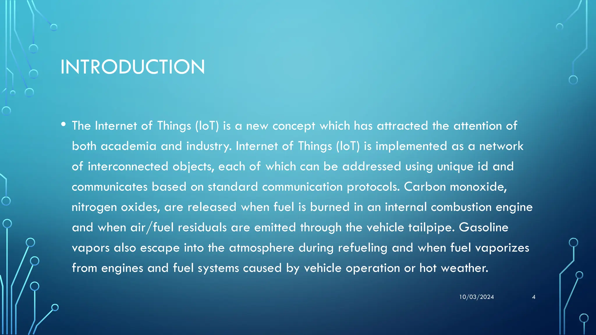 10/03/2024 4
INTRODUCTION
• The Internet of Things (loT) is a new concept which has attracted the attention of
both academia and industry. Internet of Things (loT) is implemented as a network
of interconnected objects, each of which can be addressed using unique id and
communicates based on standard communication protocols. Carbon monoxide,
nitrogen oxides, are released when fuel is burned in an internal combustion engine
and when air/fuel residuals are emitted through the vehicle tailpipe. Gasoline
vapors also escape into the atmosphere during refueling and when fuel vaporizes
from engines and fuel systems caused by vehicle operation or hot weather.
 