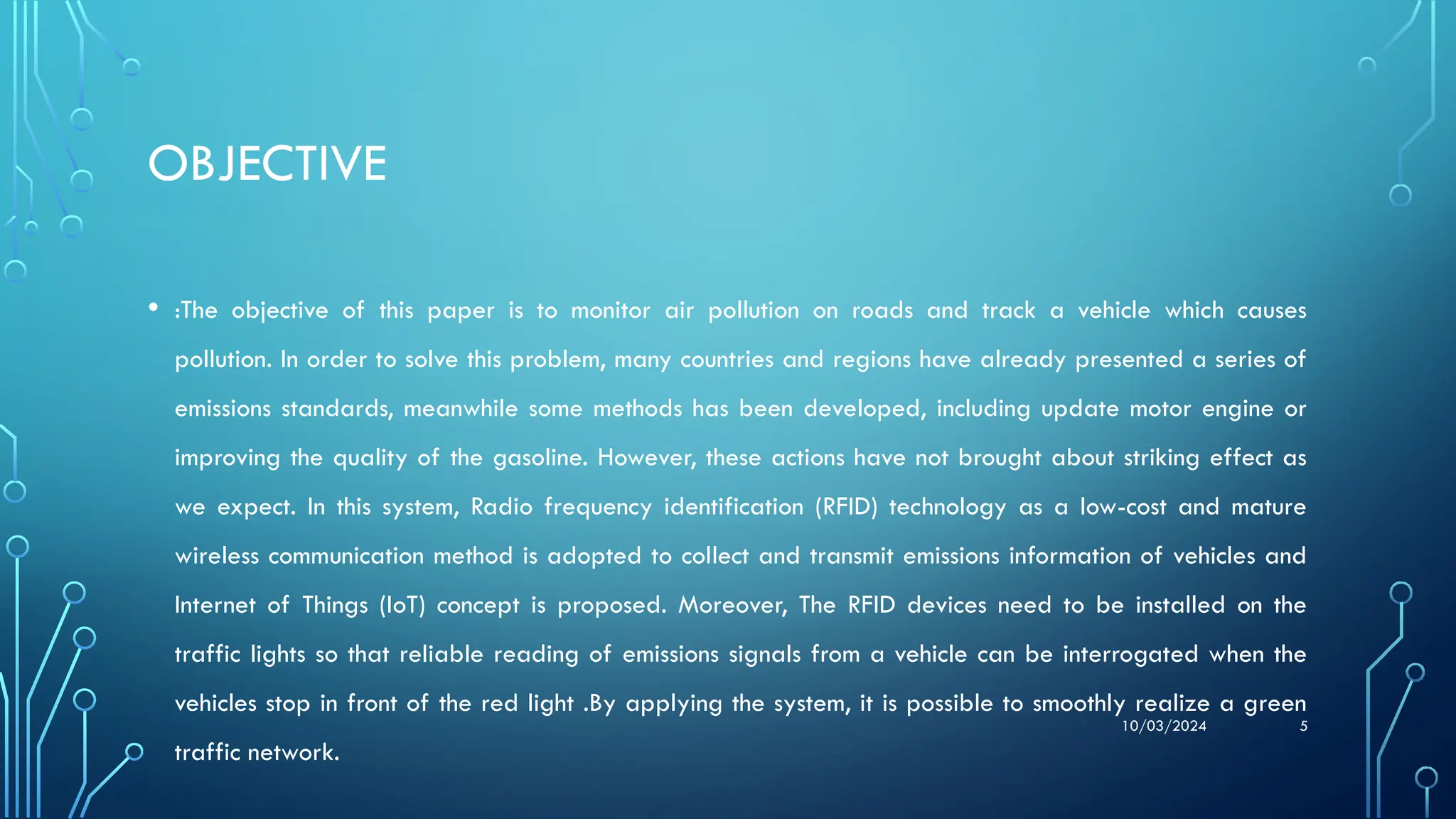 10/03/2024 5
OBJECTIVE
• :The objective of this paper is to monitor air pollution on roads and track a vehicle which causes
pollution. In order to solve this problem, many countries and regions have already presented a series of
emissions standards, meanwhile some methods has been developed, including update motor engine or
improving the quality of the gasoline. However, these actions have not brought about striking effect as
we expect. In this system, Radio frequency identification (RFID) technology as a low-cost and mature
wireless communication method is adopted to collect and transmit emissions information of vehicles and
Internet of Things (IoT) concept is proposed. Moreover, The RFID devices need to be installed on the
traffic lights so that reliable reading of emissions signals from a vehicle can be interrogated when the
vehicles stop in front of the red light .By applying the system, it is possible to smoothly realize a green
traffic network.
 
