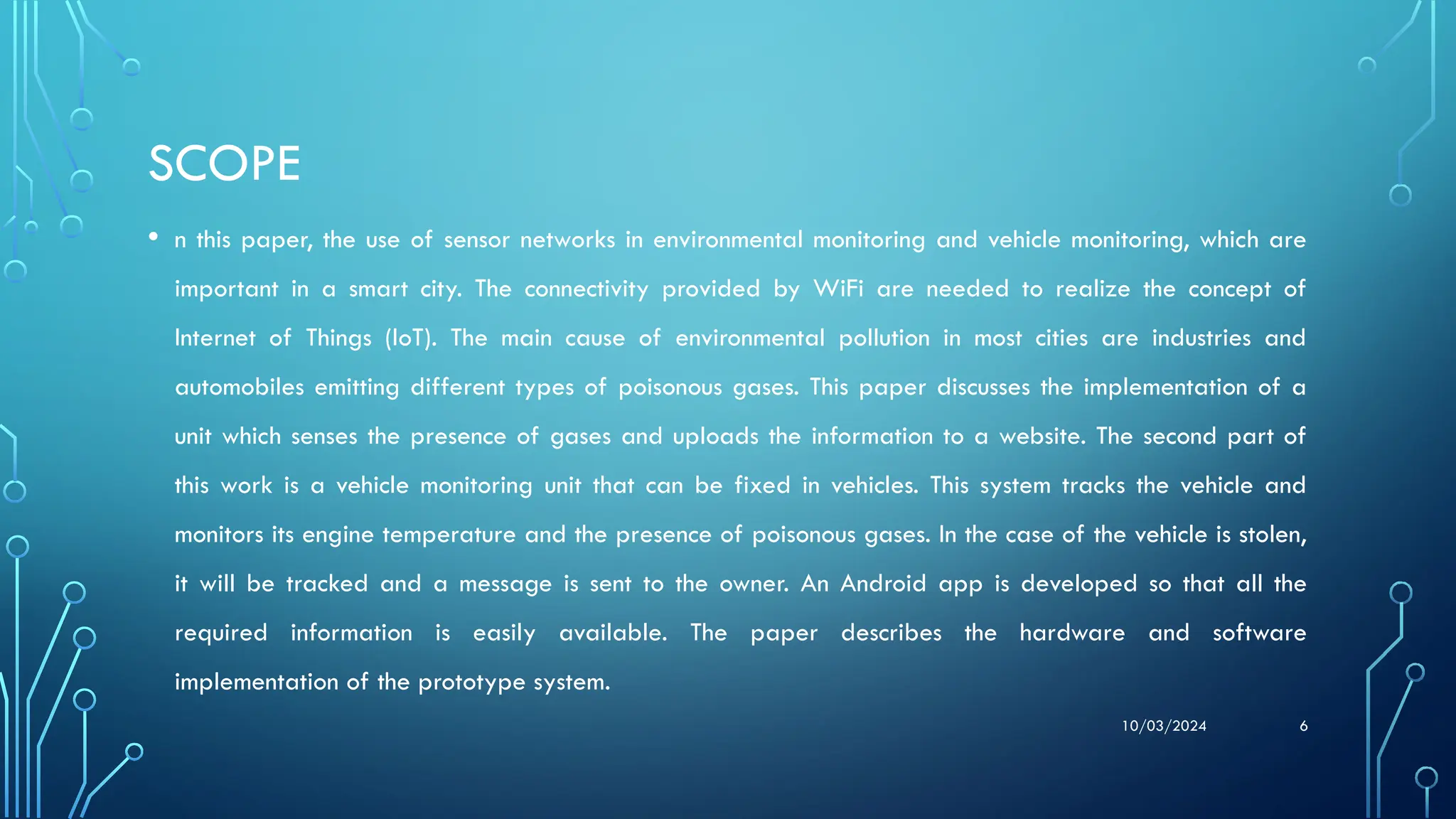 10/03/2024 6
SCOPE
• n this paper, the use of sensor networks in environmental monitoring and vehicle monitoring, which are
important in a smart city. The connectivity provided by WiFi are needed to realize the concept of
Internet of Things (IoT). The main cause of environmental pollution in most cities are industries and
automobiles emitting different types of poisonous gases. This paper discusses the implementation of a
unit which senses the presence of gases and uploads the information to a website. The second part of
this work is a vehicle monitoring unit that can be fixed in vehicles. This system tracks the vehicle and
monitors its engine temperature and the presence of poisonous gases. In the case of the vehicle is stolen,
it will be tracked and a message is sent to the owner. An Android app is developed so that all the
required information is easily available. The paper describes the hardware and software
implementation of the prototype system.
 