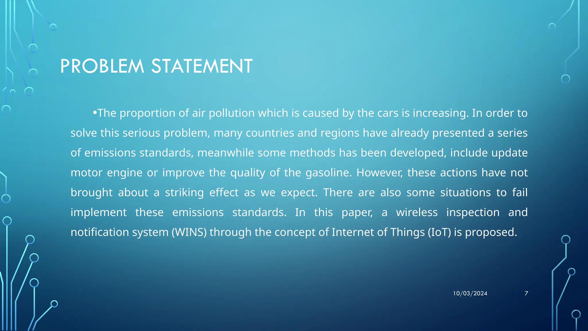 10/03/2024 7
PROBLEM STATEMENT
•The proportion of air pollution which is caused by the cars is increasing. In order to
solve this serious problem, many countries and regions have already presented a series
of emissions standards, meanwhile some methods has been developed, include update
motor engine or improve the quality of the gasoline. However, these actions have not
brought about a striking effect as we expect. There are also some situations to fail
implement these emissions standards. In this paper, a wireless inspection and
notification system (WINS) through the concept of Internet of Things (IoT) is proposed.
 
