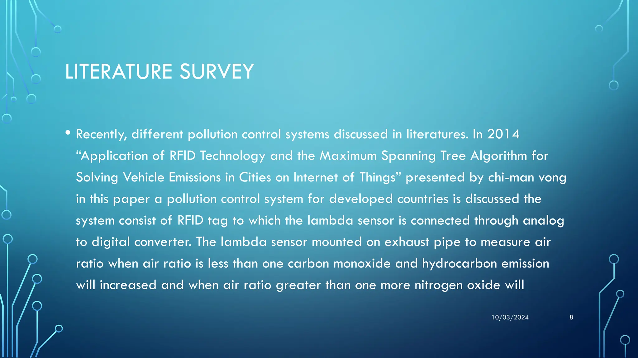 10/03/2024 8
LITERATURE SURVEY
• Recently, different pollution control systems discussed in literatures. In 2014
“Application of RFID Technology and the Maximum Spanning Tree Algorithm for
Solving Vehicle Emissions in Cities on Internet of Things” presented by chi-man vong
in this paper a pollution control system for developed countries is discussed the
system consist of RFID tag to which the lambda sensor is connected through analog
to digital converter. The lambda sensor mounted on exhaust pipe to measure air
ratio when air ratio is less than one carbon monoxide and hydrocarbon emission
will increased and when air ratio greater than one more nitrogen oxide will
 