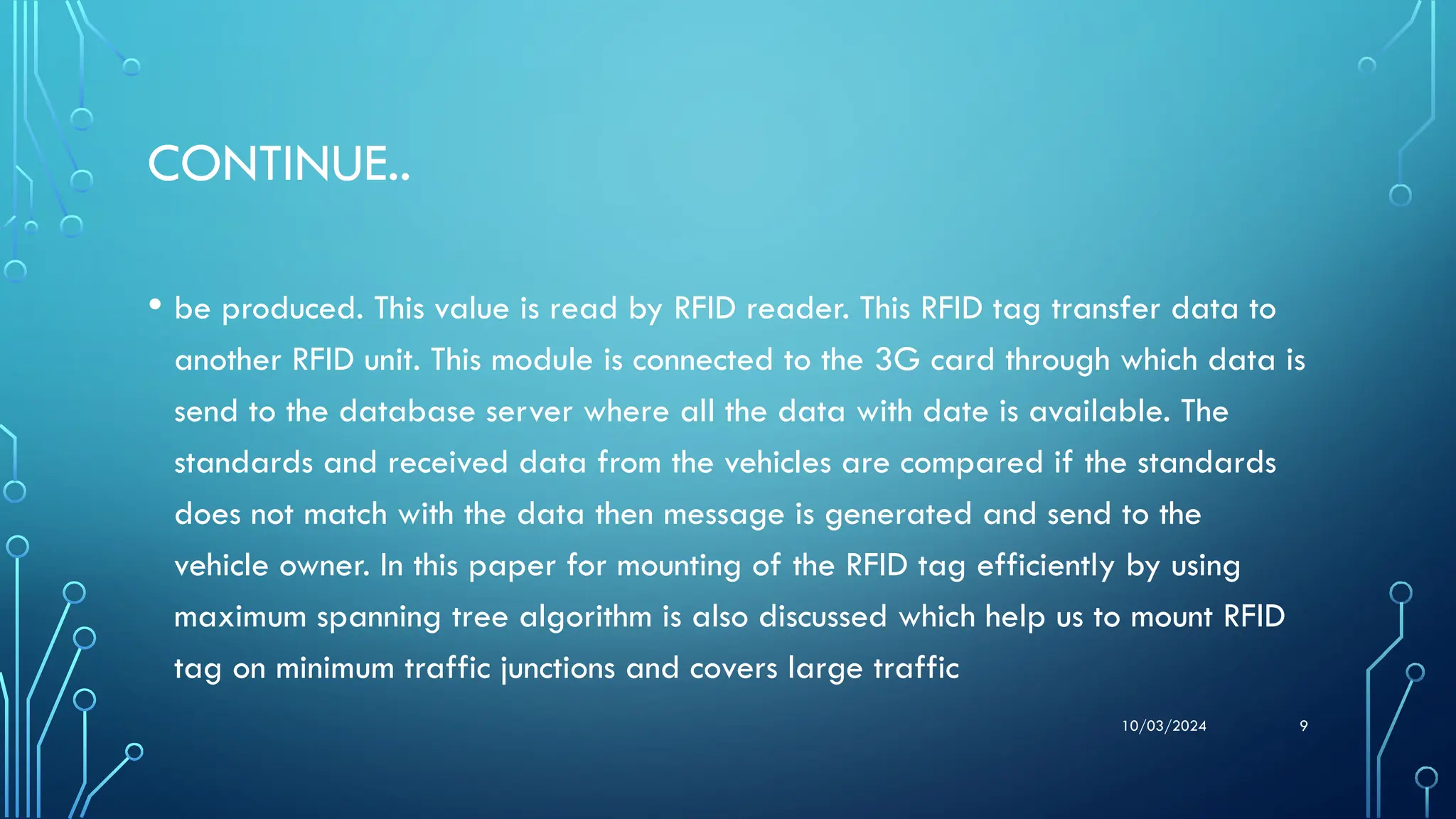 10/03/2024 9
CONTINUE..
• be produced. This value is read by RFID reader. This RFID tag transfer data to
another RFID unit. This module is connected to the 3G card through which data is
send to the database server where all the data with date is available. The
standards and received data from the vehicles are compared if the standards
does not match with the data then message is generated and send to the
vehicle owner. In this paper for mounting of the RFID tag efficiently by using
maximum spanning tree algorithm is also discussed which help us to mount RFID
tag on minimum traffic junctions and covers large traffic
 