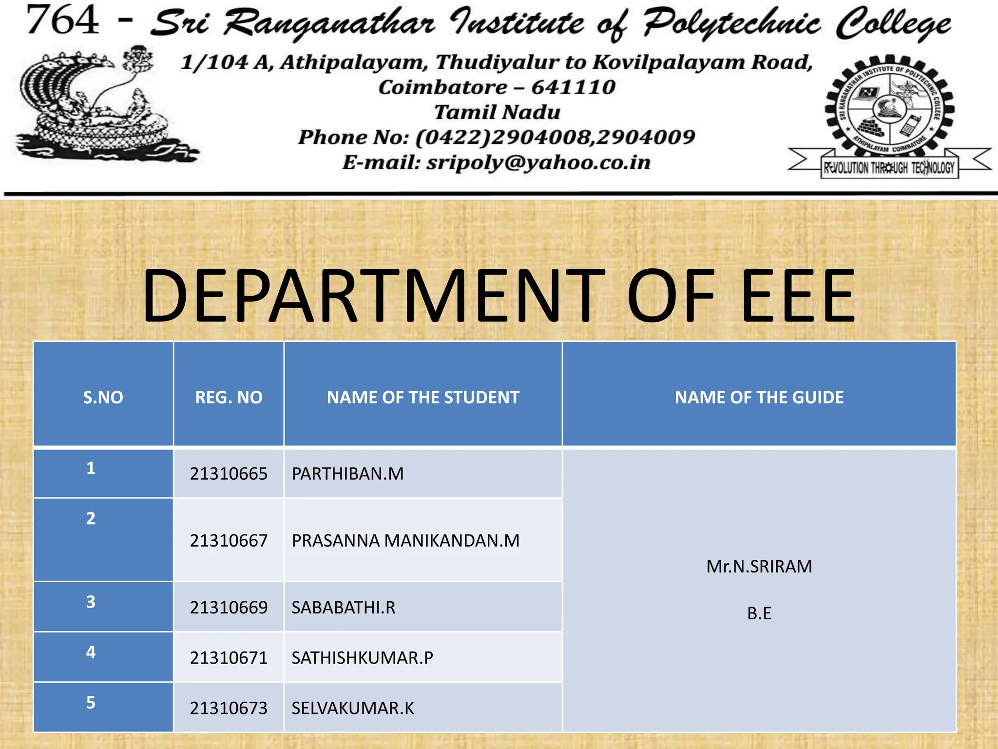 DEPARTMENT OF EEE
S.NO REG. NO NAME OF THE STUDENT NAME OF THE GUIDE
1 21310665 PARTHIBAN.M
Mr.N.SRIRAM
B.E
2
21310667 PRASANNA MANIKANDAN.M
3 21310669 SABABATHI.R
4 21310671 SATHISHKUMAR.P
5 21310673 SELVAKUMAR.K
 