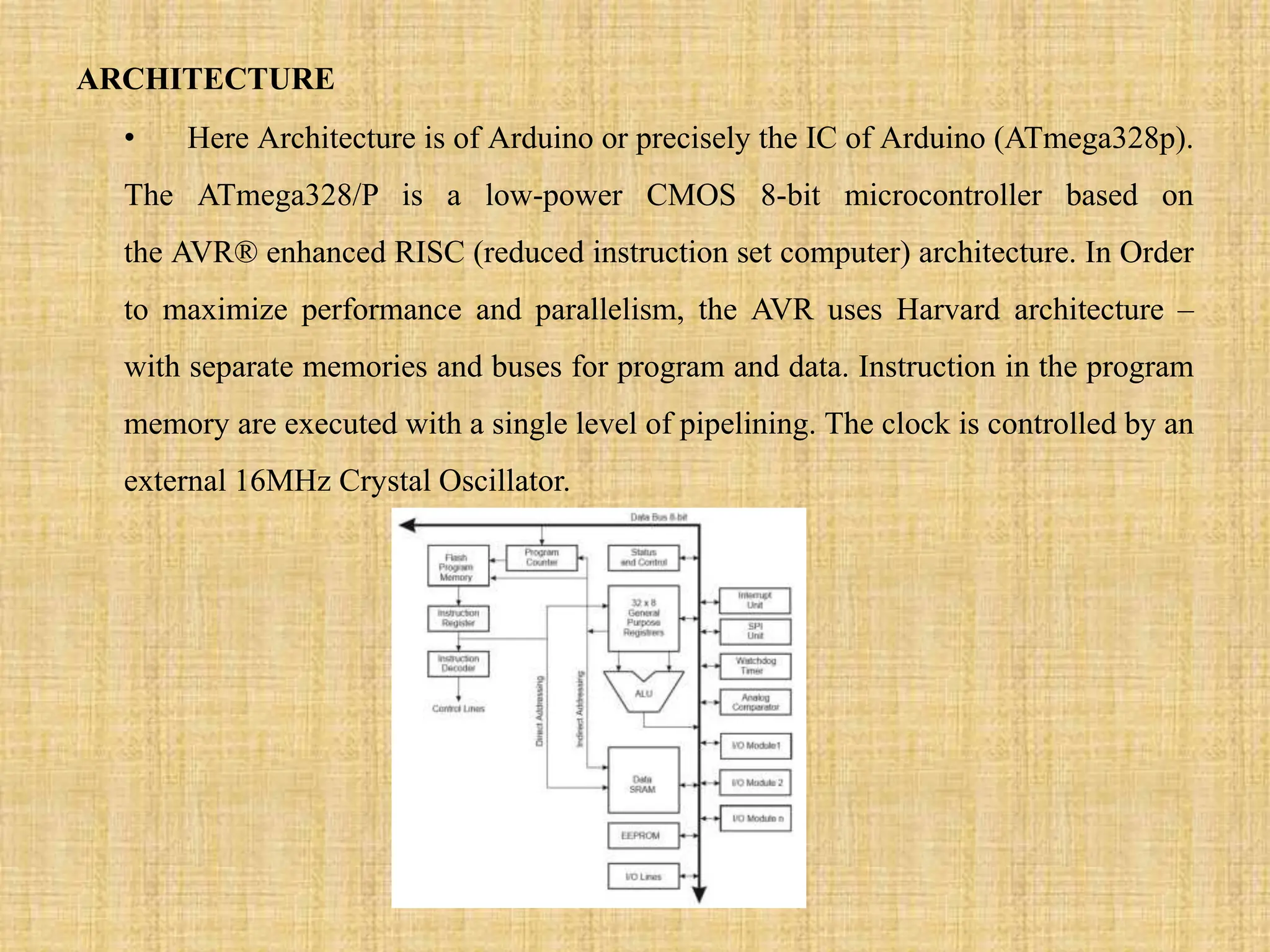 ARCHITECTURE
• Here Architecture is of Arduino or precisely the IC of Arduino (ATmega328p).
The ATmega328/P is a low-power CMOS 8-bit microcontroller based on
the AVR® enhanced RISC (reduced instruction set computer) architecture. In Order
to maximize performance and parallelism, the AVR uses Harvard architecture –
with separate memories and buses for program and data. Instruction in the program
memory are executed with a single level of pipelining. The clock is controlled by an
external 16MHz Crystal Oscillator.
 
