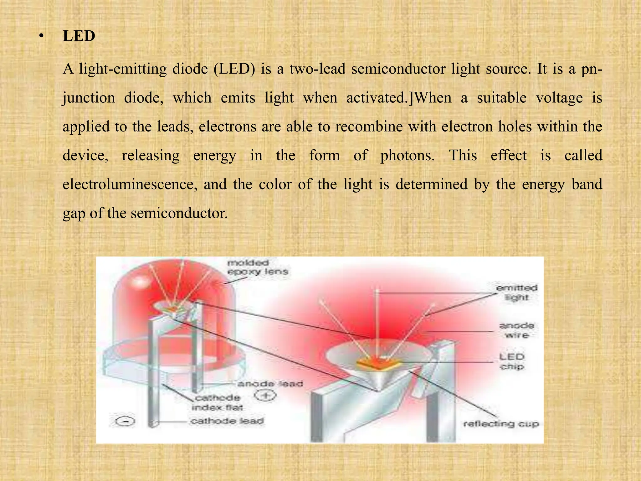 • LED
A light-emitting diode (LED) is a two-lead semiconductor light source. It is a pn-
junction diode, which emits light when activated.]When a suitable voltage is
applied to the leads, electrons are able to recombine with electron holes within the
device, releasing energy in the form of photons. This effect is called
electroluminescence, and the color of the light is determined by the energy band
gap of the semiconductor.
 