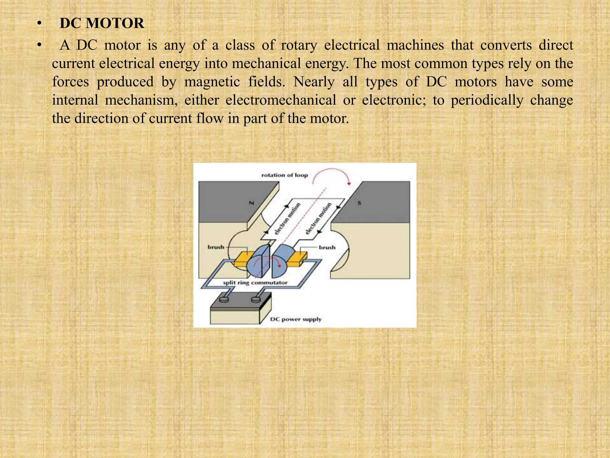 • DC MOTOR
• A DC motor is any of a class of rotary electrical machines that converts direct
current electrical energy into mechanical energy. The most common types rely on the
forces produced by magnetic fields. Nearly all types of DC motors have some
internal mechanism, either electromechanical or electronic; to periodically change
the direction of current flow in part of the motor.
 