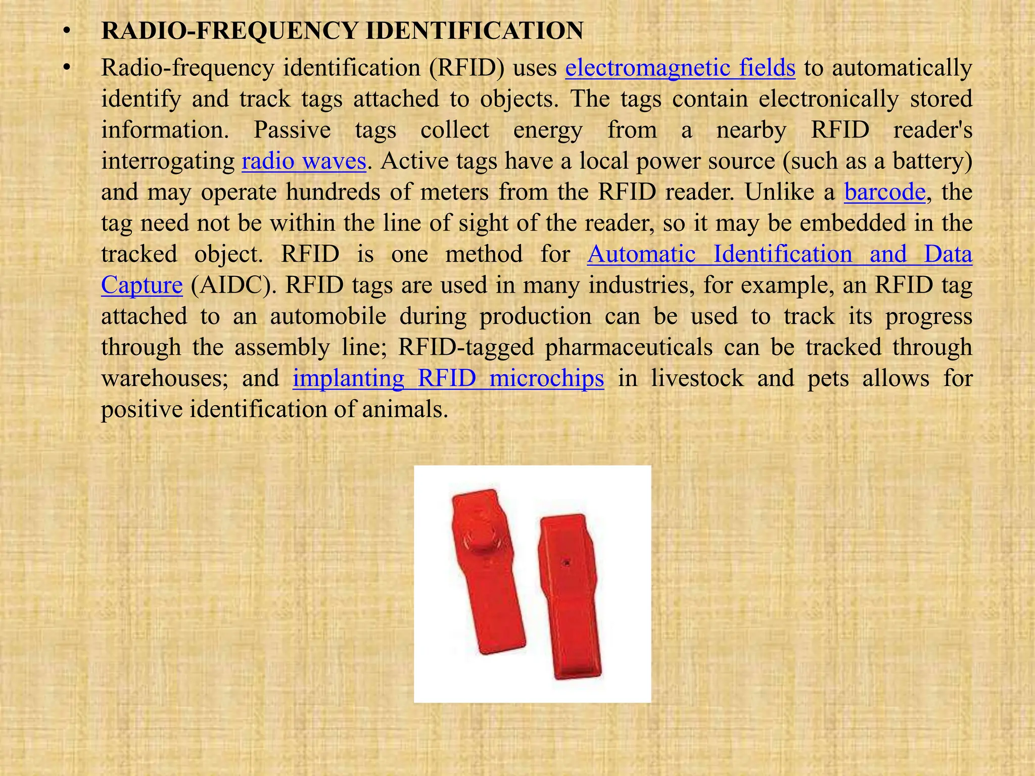 • RADIO-FREQUENCY IDENTIFICATION
• Radio-frequency identification (RFID) uses electromagnetic fields to automatically
identify and track tags attached to objects. The tags contain electronically stored
information. Passive tags collect energy from a nearby RFID reader's
interrogating radio waves. Active tags have a local power source (such as a battery)
and may operate hundreds of meters from the RFID reader. Unlike a barcode, the
tag need not be within the line of sight of the reader, so it may be embedded in the
tracked object. RFID is one method for Automatic Identification and Data
Capture (AIDC). RFID tags are used in many industries, for example, an RFID tag
attached to an automobile during production can be used to track its progress
through the assembly line; RFID-tagged pharmaceuticals can be tracked through
warehouses; and implanting RFID microchips in livestock and pets allows for
positive identification of animals.
 