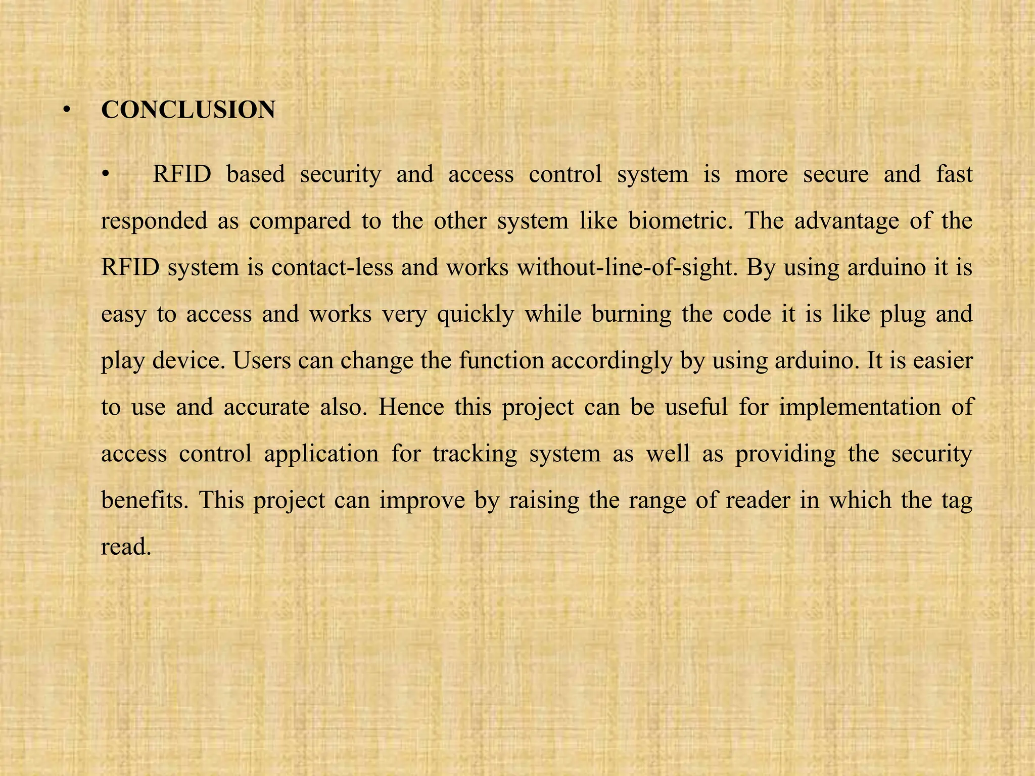 • CONCLUSION
• RFID based security and access control system is more secure and fast
responded as compared to the other system like biometric. The advantage of the
RFID system is contact-less and works without-line-of-sight. By using arduino it is
easy to access and works very quickly while burning the code it is like plug and
play device. Users can change the function accordingly by using arduino. It is easier
to use and accurate also. Hence this project can be useful for implementation of
access control application for tracking system as well as providing the security
benefits. This project can improve by raising the range of reader in which the tag
read.
 