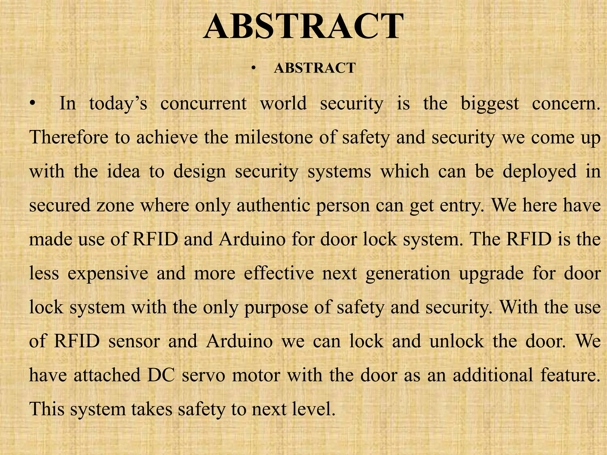 ABSTRACT
• ABSTRACT
• In today’s concurrent world security is the biggest concern.
Therefore to achieve the milestone of safety and security we come up
with the idea to design security systems which can be deployed in
secured zone where only authentic person can get entry. We here have
made use of RFID and Arduino for door lock system. The RFID is the
less expensive and more effective next generation upgrade for door
lock system with the only purpose of safety and security. With the use
of RFID sensor and Arduino we can lock and unlock the door. We
have attached DC servo motor with the door as an additional feature.
This system takes safety to next level.
 