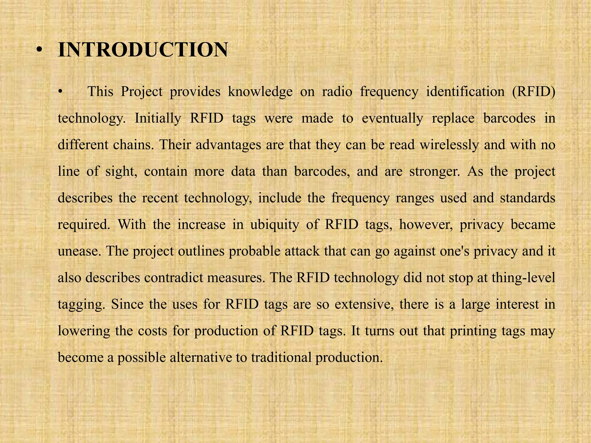 • INTRODUCTION
• This Project provides knowledge on radio frequency identification (RFID)
technology. Initially RFID tags were made to eventually replace barcodes in
different chains. Their advantages are that they can be read wirelessly and with no
line of sight, contain more data than barcodes, and are stronger. As the project
describes the recent technology, include the frequency ranges used and standards
required. With the increase in ubiquity of RFID tags, however, privacy became
unease. The project outlines probable attack that can go against one's privacy and it
also describes contradict measures. The RFID technology did not stop at thing-level
tagging. Since the uses for RFID tags are so extensive, there is a large interest in
lowering the costs for production of RFID tags. It turns out that printing tags may
become a possible alternative to traditional production.
 