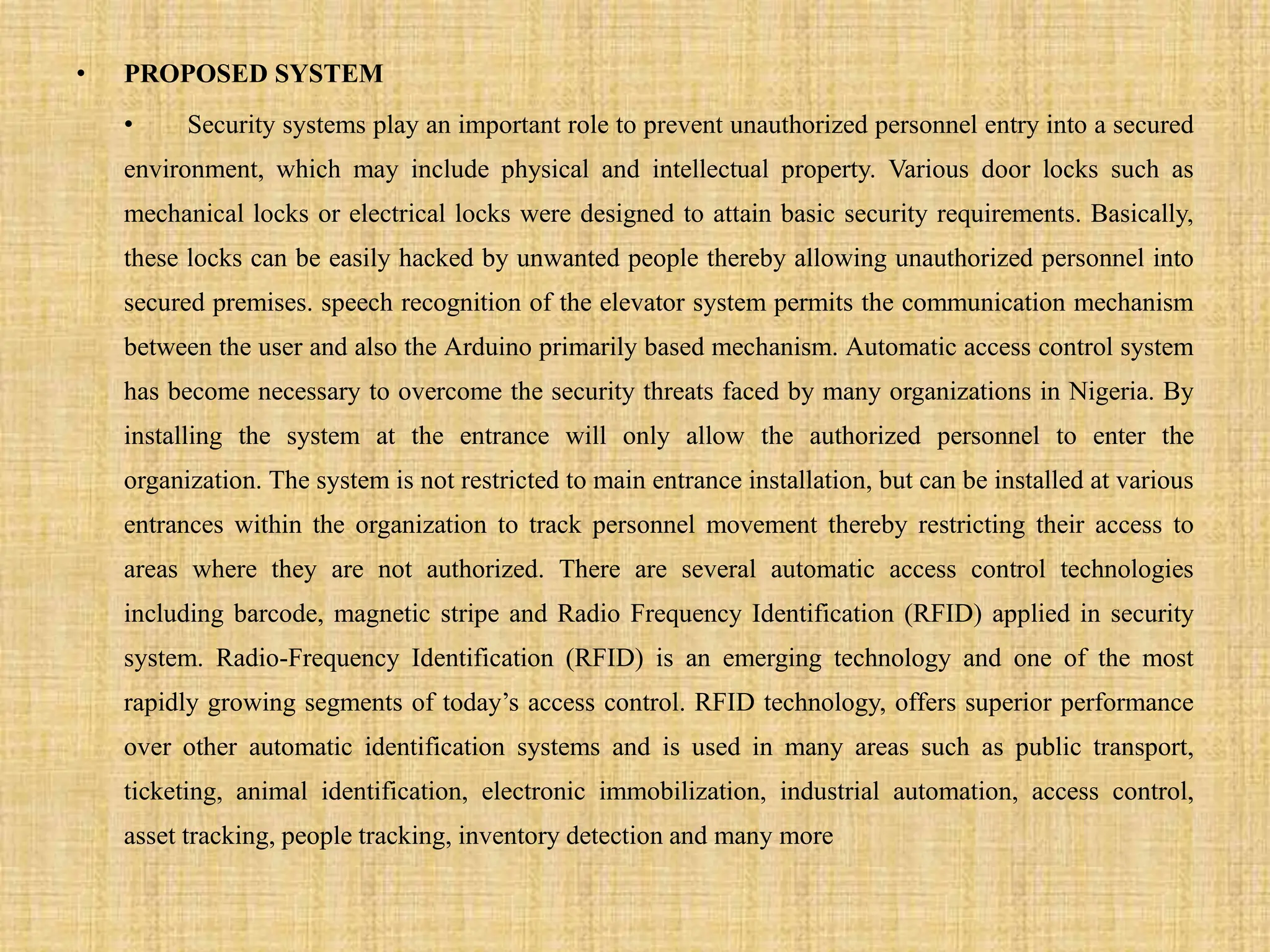 • PROPOSED SYSTEM
• Security systems play an important role to prevent unauthorized personnel entry into a secured
environment, which may include physical and intellectual property. Various door locks such as
mechanical locks or electrical locks were designed to attain basic security requirements. Basically,
these locks can be easily hacked by unwanted people thereby allowing unauthorized personnel into
secured premises. speech recognition of the elevator system permits the communication mechanism
between the user and also the Arduino primarily based mechanism. Automatic access control system
has become necessary to overcome the security threats faced by many organizations in Nigeria. By
installing the system at the entrance will only allow the authorized personnel to enter the
organization. The system is not restricted to main entrance installation, but can be installed at various
entrances within the organization to track personnel movement thereby restricting their access to
areas where they are not authorized. There are several automatic access control technologies
including barcode, magnetic stripe and Radio Frequency Identification (RFID) applied in security
system. Radio-Frequency Identification (RFID) is an emerging technology and one of the most
rapidly growing segments of today’s access control. RFID technology, offers superior performance
over other automatic identification systems and is used in many areas such as public transport,
ticketing, animal identification, electronic immobilization, industrial automation, access control,
asset tracking, people tracking, inventory detection and many more
 