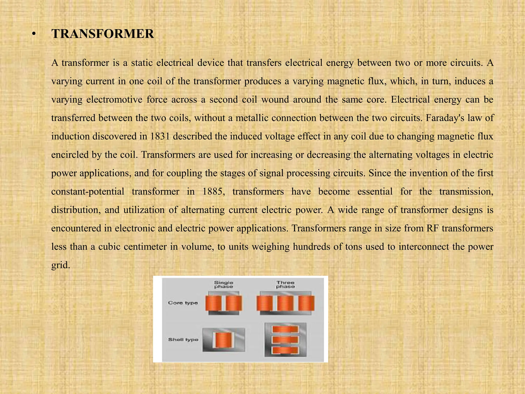 • TRANSFORMER
A transformer is a static electrical device that transfers electrical energy between two or more circuits. A
varying current in one coil of the transformer produces a varying magnetic flux, which, in turn, induces a
varying electromotive force across a second coil wound around the same core. Electrical energy can be
transferred between the two coils, without a metallic connection between the two circuits. Faraday's law of
induction discovered in 1831 described the induced voltage effect in any coil due to changing magnetic flux
encircled by the coil. Transformers are used for increasing or decreasing the alternating voltages in electric
power applications, and for coupling the stages of signal processing circuits. Since the invention of the first
constant-potential transformer in 1885, transformers have become essential for the transmission,
distribution, and utilization of alternating current electric power. A wide range of transformer designs is
encountered in electronic and electric power applications. Transformers range in size from RF transformers
less than a cubic centimeter in volume, to units weighing hundreds of tons used to interconnect the power
grid.
 