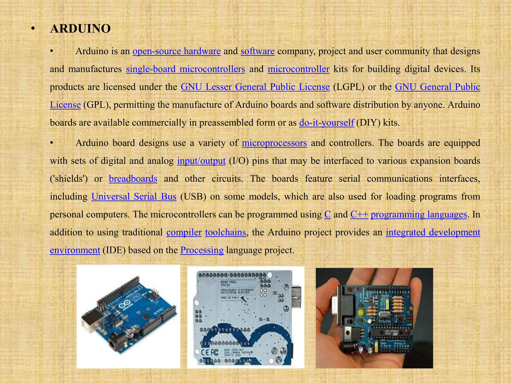 • ARDUINO
• Arduino is an open-source hardware and software company, project and user community that designs
and manufactures single-board microcontrollers and microcontroller kits for building digital devices. Its
products are licensed under the GNU Lesser General Public License (LGPL) or the GNU General Public
License (GPL), permitting the manufacture of Arduino boards and software distribution by anyone. Arduino
boards are available commercially in preassembled form or as do-it-yourself (DIY) kits.
• Arduino board designs use a variety of microprocessors and controllers. The boards are equipped
with sets of digital and analog input/output (I/O) pins that may be interfaced to various expansion boards
('shields') or breadboards and other circuits. The boards feature serial communications interfaces,
including Universal Serial Bus (USB) on some models, which are also used for loading programs from
personal computers. The microcontrollers can be programmed using C and C++ programming languages. In
addition to using traditional compiler toolchains, the Arduino project provides an integrated development
environment (IDE) based on the Processing language project.
 