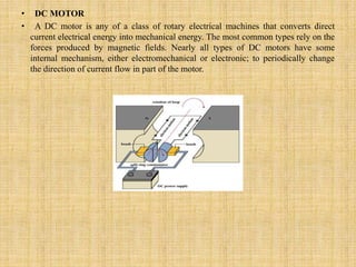 • DC MOTOR
• A DC motor is any of a class of rotary electrical machines that converts direct
current electrical energy into mechanical energy. The most common types rely on the
forces produced by magnetic fields. Nearly all types of DC motors have some
internal mechanism, either electromechanical or electronic; to periodically change
the direction of current flow in part of the motor.
 