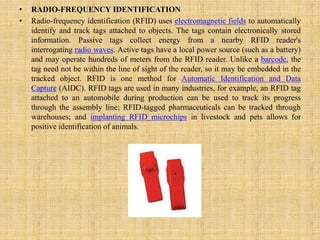 • RADIO-FREQUENCY IDENTIFICATION
• Radio-frequency identification (RFID) uses electromagnetic fields to automatically
identify and track tags attached to objects. The tags contain electronically stored
information. Passive tags collect energy from a nearby RFID reader's
interrogating radio waves. Active tags have a local power source (such as a battery)
and may operate hundreds of meters from the RFID reader. Unlike a barcode, the
tag need not be within the line of sight of the reader, so it may be embedded in the
tracked object. RFID is one method for Automatic Identification and Data
Capture (AIDC). RFID tags are used in many industries, for example, an RFID tag
attached to an automobile during production can be used to track its progress
through the assembly line; RFID-tagged pharmaceuticals can be tracked through
warehouses; and implanting RFID microchips in livestock and pets allows for
positive identification of animals.
 