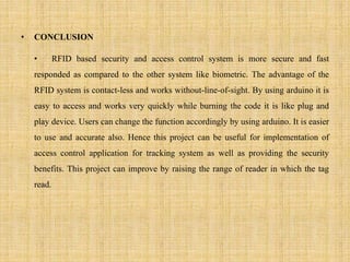 • CONCLUSION
• RFID based security and access control system is more secure and fast
responded as compared to the other system like biometric. The advantage of the
RFID system is contact-less and works without-line-of-sight. By using arduino it is
easy to access and works very quickly while burning the code it is like plug and
play device. Users can change the function accordingly by using arduino. It is easier
to use and accurate also. Hence this project can be useful for implementation of
access control application for tracking system as well as providing the security
benefits. This project can improve by raising the range of reader in which the tag
read.
 