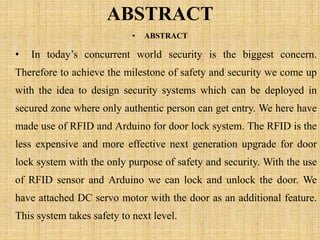 ABSTRACT
• ABSTRACT
• In today’s concurrent world security is the biggest concern.
Therefore to achieve the milestone of safety and security we come up
with the idea to design security systems which can be deployed in
secured zone where only authentic person can get entry. We here have
made use of RFID and Arduino for door lock system. The RFID is the
less expensive and more effective next generation upgrade for door
lock system with the only purpose of safety and security. With the use
of RFID sensor and Arduino we can lock and unlock the door. We
have attached DC servo motor with the door as an additional feature.
This system takes safety to next level.
 