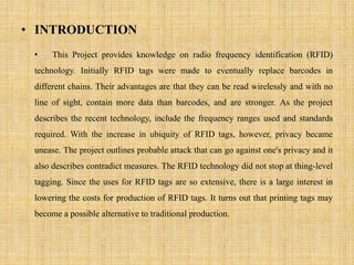 • INTRODUCTION
• This Project provides knowledge on radio frequency identification (RFID)
technology. Initially RFID tags were made to eventually replace barcodes in
different chains. Their advantages are that they can be read wirelessly and with no
line of sight, contain more data than barcodes, and are stronger. As the project
describes the recent technology, include the frequency ranges used and standards
required. With the increase in ubiquity of RFID tags, however, privacy became
unease. The project outlines probable attack that can go against one's privacy and it
also describes contradict measures. The RFID technology did not stop at thing-level
tagging. Since the uses for RFID tags are so extensive, there is a large interest in
lowering the costs for production of RFID tags. It turns out that printing tags may
become a possible alternative to traditional production.
 