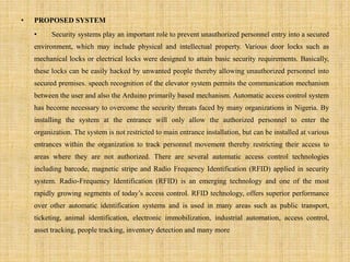 • PROPOSED SYSTEM
• Security systems play an important role to prevent unauthorized personnel entry into a secured
environment, which may include physical and intellectual property. Various door locks such as
mechanical locks or electrical locks were designed to attain basic security requirements. Basically,
these locks can be easily hacked by unwanted people thereby allowing unauthorized personnel into
secured premises. speech recognition of the elevator system permits the communication mechanism
between the user and also the Arduino primarily based mechanism. Automatic access control system
has become necessary to overcome the security threats faced by many organizations in Nigeria. By
installing the system at the entrance will only allow the authorized personnel to enter the
organization. The system is not restricted to main entrance installation, but can be installed at various
entrances within the organization to track personnel movement thereby restricting their access to
areas where they are not authorized. There are several automatic access control technologies
including barcode, magnetic stripe and Radio Frequency Identification (RFID) applied in security
system. Radio-Frequency Identification (RFID) is an emerging technology and one of the most
rapidly growing segments of today’s access control. RFID technology, offers superior performance
over other automatic identification systems and is used in many areas such as public transport,
ticketing, animal identification, electronic immobilization, industrial automation, access control,
asset tracking, people tracking, inventory detection and many more
 