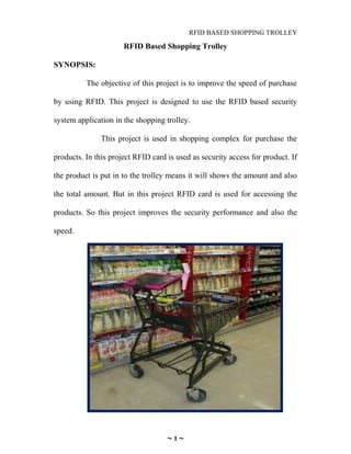 RFID BASED SHOPPING TROLLEY
RFID Based Shopping Trolley
SYNOPSIS:
The objective of this project is to improve the speed of purchase
by using RFID. This project is designed to use the RFID based security
system application in the shopping trolley.
This project is used in shopping complex for purchase the
products. In this project RFID card is used as security access for product. If
the product is put in to the trolley means it will shows the amount and also
the total amount. But in this project RFID card is used for accessing the
products. So this project improves the security performance and also the
speed.
~ 1 ~
 