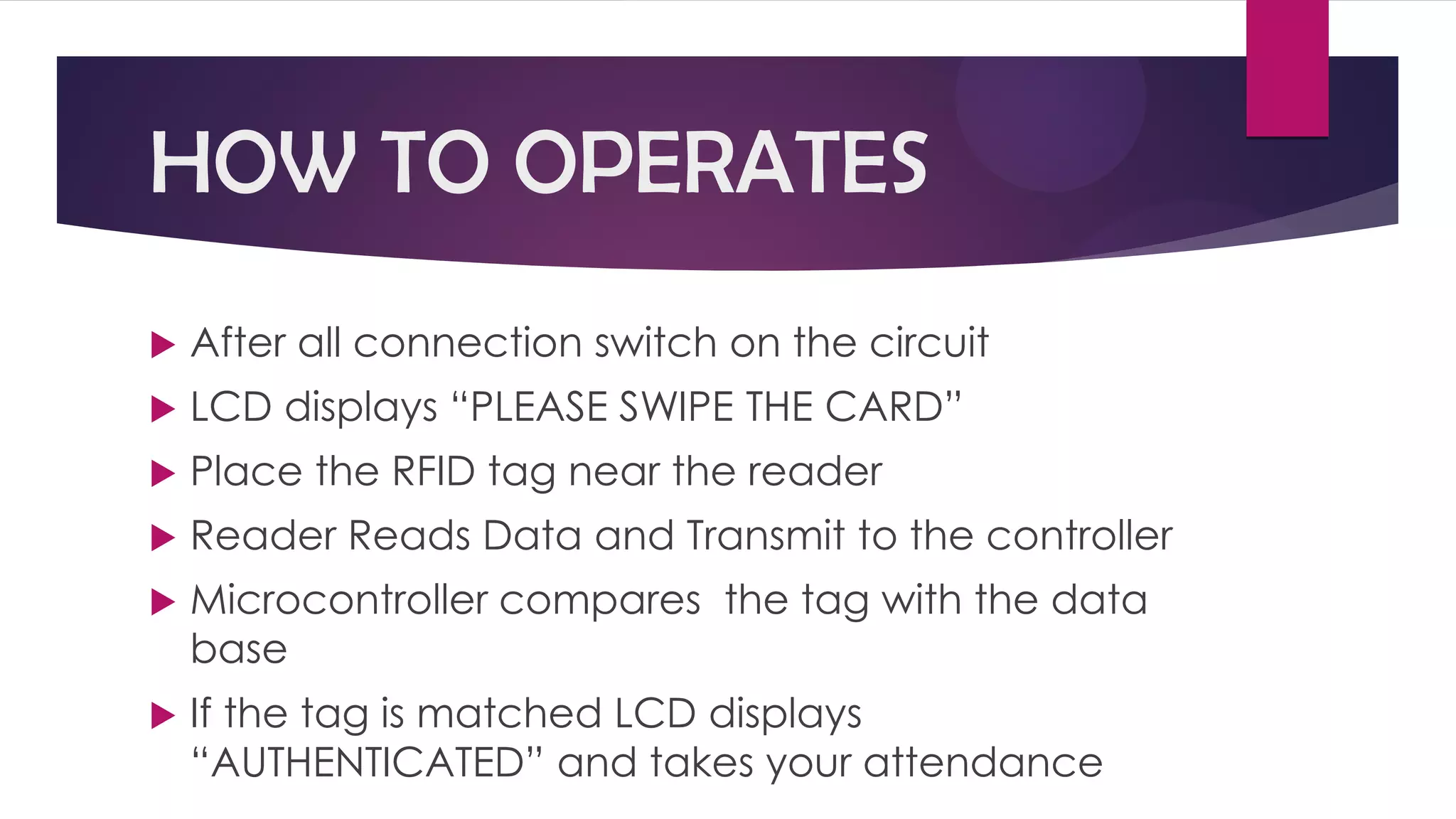 HOW TO OPERATES
 After all connection switch on the circuit
 LCD displays “PLEASE SWIPE THE CARD”
 Place the RFID tag near the reader
 Reader Reads Data and Transmit to the controller
 Microcontroller compares the tag with the data
base
 If the tag is matched LCD displays
“AUTHENTICATED” and takes your attendance
 