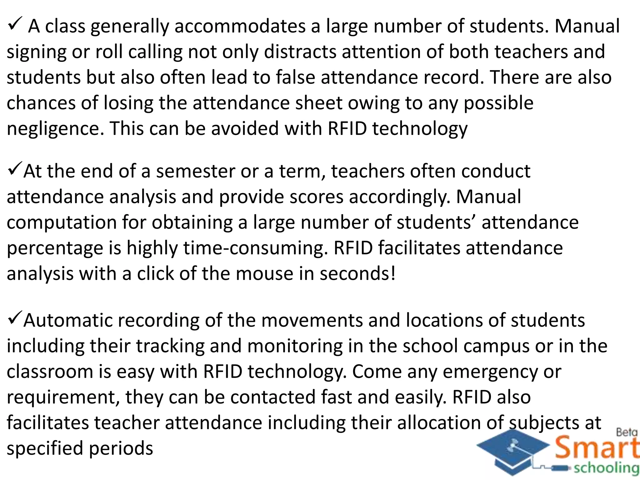  A class generally accommodates a large number of students. Manual
signing or roll calling not only distracts attention of both teachers and
students but also often lead to false attendance record. There are also
chances of losing the attendance sheet owing to any possible
negligence. This can be avoided with RFID technology
At the end of a semester or a term, teachers often conduct
attendance analysis and provide scores accordingly. Manual
computation for obtaining a large number of students’ attendance
percentage is highly time-consuming. RFID facilitates attendance
analysis with a click of the mouse in seconds!
Automatic recording of the movements and locations of students
including their tracking and monitoring in the school campus or in the
classroom is easy with RFID technology. Come any emergency or
requirement, they can be contacted fast and easily. RFID also
facilitates teacher attendance including their allocation of subjects at
specified periods
 
