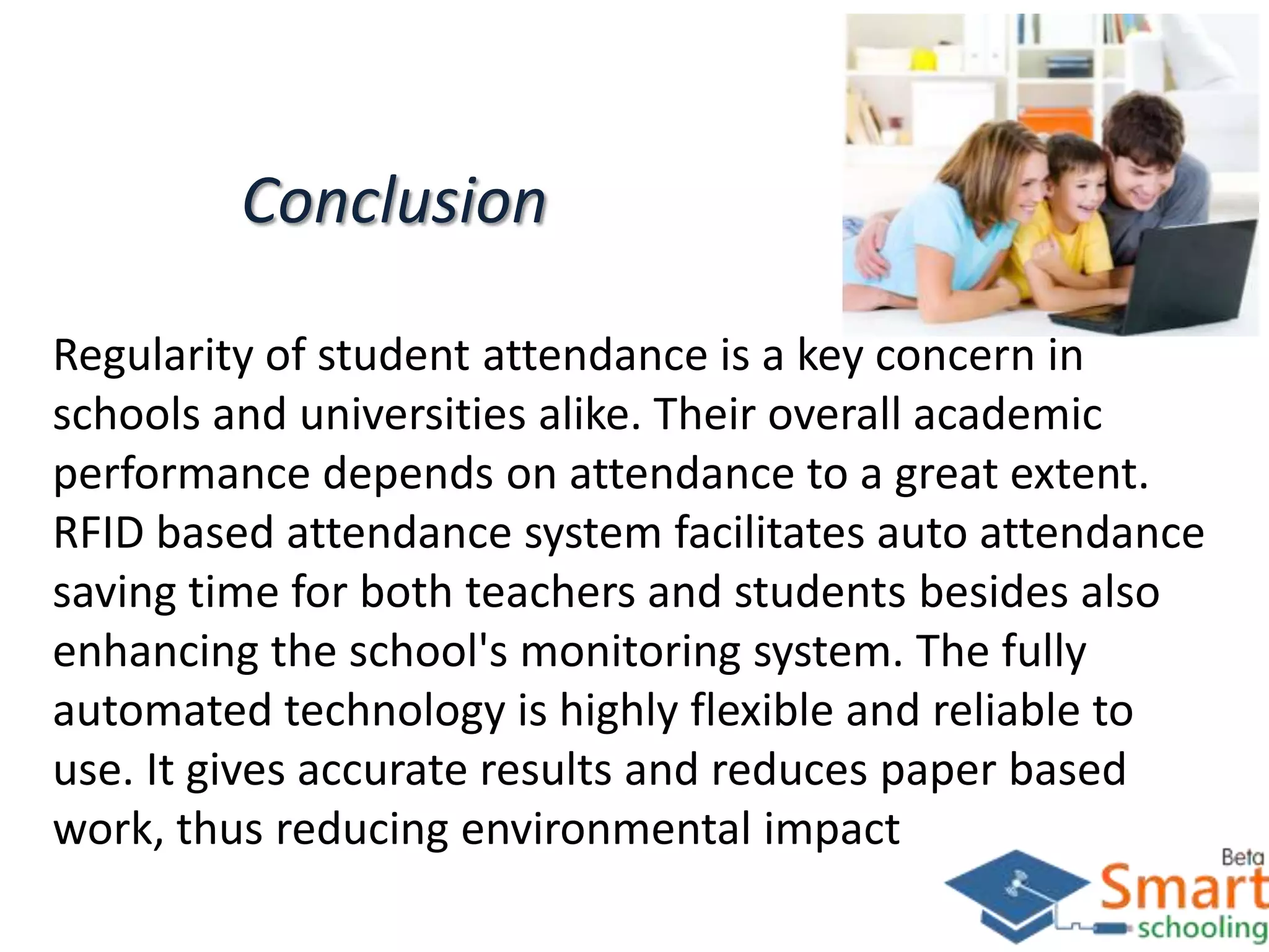 Conclusion
Regularity of student attendance is a key concern in
schools and universities alike. Their overall academic
performance depends on attendance to a great extent.
RFID based attendance system facilitates auto attendance
saving time for both teachers and students besides also
enhancing the school's monitoring system. The fully
automated technology is highly flexible and reliable to
use. It gives accurate results and reduces paper based
work, thus reducing environmental impact
 