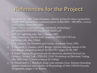  Epcglobal inc., EPC radio-frequency identity protocols class-1 generation- 
2 UHF RFID protocol for communications at 860 MHz – 960 MHz, version 
1.0.9. Online, September 2005. 
http://www.epcglobalinc.org/standards_technology/ 
EPCglobal2UHFRFIDProtocolV109122005.pdf. 
 CCC-TV lightning talks day 1. Online, 2005. 
http://media.ccc.de/browse/ congress/2005/22C3-911-en-lightning_ 
talk_day_1.html. 
 J. H. Conway. On Numbers and Games. Academic Press, 1976. 
 Y. Desmedt, C. Goutier, and S. Bengio. Special uses and abuses of the 
Fiat-Shamir passport protocol. In CRYPTO, pages 21–39, 1987. 
 B. Dolev. Laying the groundwork for electronic elections in Israel (in 
Hebrew). Invited Talk, CPIIS IDC/TAU Workshop on Electronic Voting, 
May 2009. http: //www.cs.tau.ac.il/voting/. 
 S. Drimer and S. J. Murdoch. Keep your enemies close: distance bounding 
against smartcard relay attacks. In Proceedings of 16th USENIX Security 
Symposium, pages 1–16, Boston, 
 