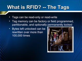What is RFID? -- The Tags Tags can be read-only or read-write Tag memory can be factory or field programmed, partitionable, and optionally permanently locked Bytes left unlocked can be rewritten over more than 100,000 times 
