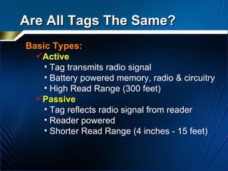 Are All Tags The Same? Basic Types: Active   Tag transmits radio signal Battery powered memory, radio & circuitry High Read Range (300 feet) Passive Tag reflects radio signal from reader Reader powered Shorter Read Range (4 inches - 15 feet) 