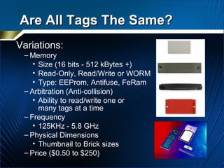 Variations: Memory Size (16 bits - 512 kBytes +) Read-Only, Read/Write or WORM Type: EEProm, Antifuse, FeRam Arbitration (Anti-collision) Ability to read/write one or  many tags at a time Frequency 125KHz - 5.8 GHz Physical Dimensions Thumbnail to Brick sizes  Price ($0.50 to $250) Are All Tags The Same? 