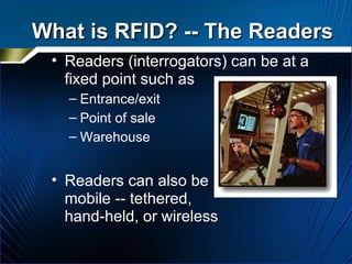 What is RFID? -- The Readers Readers (interrogators) can be at a fixed point such as Entrance/exit Point of sale Warehouse Readers can also be  mobile -- tethered,  hand-held, or wireless 