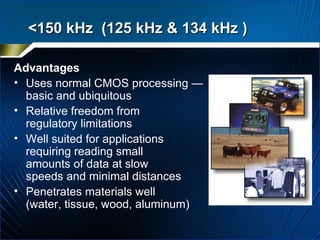Advantages Uses normal CMOS processing — basic and ubiquitous  Relative freedom from  regulatory limitations Well suited for applications  requiring reading small  amounts of data at slow  speeds and minimal distances Penetrates materials well  (water, tissue, wood, aluminum) <150 kHz  (125 kHz & 134 kHz )  