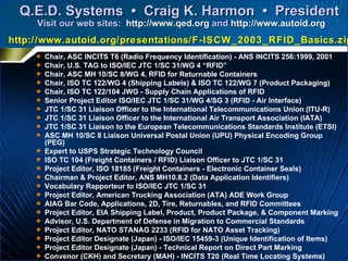 Q.E.D. Systems  •  Craig K. Harmon  •  President  Visit our web sites:   http://www.qed.org   and   http://www.autoid.org Chair, ASC INCITS T6 (Radio Frequency Identification) - ANS INCITS 256:1999, 2001 Chair, U.S. TAG to ISO/IEC JTC 1/SC 31/WG 4 “RFID” Chair, ASC MH 10/SC 8/WG 4, RFID for Returnable Containers  Chair, ISO TC 122/WG 4 (Shipping Labels) & ISO TC 122/WG 7 (Product Packaging) Chair, ISO TC 122/104 JWG - Supply Chain Applications of RFID Senior Project Editor ISO/IEC JTC 1/SC 31/WG 4/SG 3 (RFID - Air Interface) JTC 1/SC 31 Liaison Officer to the International Telecommunications Union (ITU-R) JTC 1/SC 31 Liaison Officer to the International Air Transport Association (IATA) JTC 1/SC 31 Liaison to the European Telecommunications Standards Institute (ETSI) ASC MH 10/SC 8 Liaison Universal Postal Union (UPU) Physical Encoding Group (PEG) Expert to USPS Strategic Technology Council  ISO TC 104 (Freight Containers / RFID) Liaison Officer to JTC 1/SC 31  Project Editor, ISO 18185 (Freight Containers - Electronic Container Seals) Chairman & Project Editor, ANS MH10.8.2 (Data Application Identifiers)  Vocabulary Rapporteur to ISO/IEC JTC 1/SC 31 Project Editor, American Trucking Association (ATA) ADE Work Group AIAG Bar Code, Applications, 2D, Tire, Returnables, and RFID Committees Project Editor, EIA Shipping Label, Product, Product Package, & Component Marking Advisor, U.S. Department of Defense in Migration to Commercial Standards Project Editor, NATO STANAG 2233 (RFID for NATO Asset Tracking) Project Editor Designate (Japan) - ISO/IEC 15459-3 (Unique Identification of Items) Project Editor Designate (Japan) - Technical Report on Direct Part Marking Convenor (CKH) and Secretary (MAH) - INCITS T20 (Real Time Locating Systems) Convenor Designate (MAH) - SC 31/WG 5 (Real Time Locating Systems) http://www.autoid.org/presentations/F-ISCW_2003_RFID_Basics.zip 