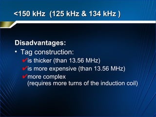 Disadvantages: Tag construction:  is thicker (than 13.56 MHz) is more expensive (than 13.56 MHz) more complex  (requires more turns of the induction coil) <150 kHz  (125 kHz & 134 kHz )  