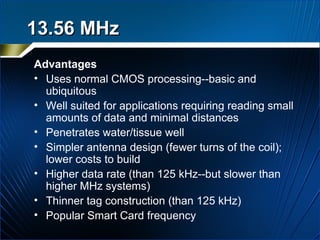 13.56 MHz   Advantages Uses normal CMOS processing--basic and ubiquitous  Well suited for applications requiring reading small amounts of data and minimal distances Penetrates water/tissue well  Simpler antenna design (fewer turns of the coil); lower costs to build Higher data rate (than 125 kHz--but slower than higher MHz systems)  Thinner tag construction (than 125 kHz) Popular Smart Card frequency 