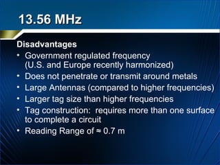 Disadvantages Government regulated frequency  (U.S. and Europe recently harmonized) Does not penetrate or transmit around metals  Large Antennas (compared to higher frequencies) Larger tag size than higher frequencies Tag construction:  requires more than one surface to complete a circuit Reading Range of ≈ 0.7 m 13.56 MHz   