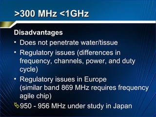 Disadvantages Does not penetrate water/tissue  Regulatory issues (differences in frequency, channels, power, and duty cycle)  Regulatory issues in Europe  (similar band 869 MHz requires frequency agile chip) 950 - 956 MHz under study in Japan  >300 MHz <1GHz   