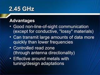 Advantages Good non-line-of-sight communication  (except for conductive, "lossy" materials) Can transmit large amounts of data more quickly than lower frequencies Controlled read zone  (through antenna directionality) Effective around metals with tuning/design adaptations 2.45 GHz 