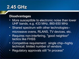 Disadvantages More susceptible to electronic noise than lower UHF bands, e.g. 433 MHz, 860-930 MHz Shared spectrum with other technologies-- microwave ovens, RLANS, TV devices, etc. Requires non-interfering, "good neighbor"  tactics like FHSS Competitive requirement:  single chip--highly technical; limited number of vendors Regulatory approvals still "in process" 2.45 GHz 