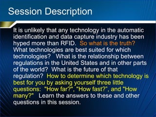 Session Description It is unlikely that any technology in the automatic identification and data capture industry has been hyped more than RFID.  So what is the truth?   What technologies are best suited for which technologies?  What is the relationship between regulations in the United States and in other parts of the world?  What is the future of that regulation?  How to determine which technology is best for you by asking yourself three little questions:  "How far?", "How fast?”, and "How many?"   Learn the answers to these and other questions in this session. 