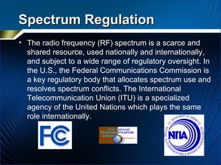 Spectrum Regulation The radio frequency (RF) spectrum is a scarce and shared resource, used nationally and internationally, and subject to a wide range of regulatory oversight. In the U.S., the Federal Communications Commission is a key regulatory body that allocates spectrum use and resolves spectrum conflicts. The International Telecommunication Union (ITU) is a specialized agency of the United Nations which plays the same role internationally. 