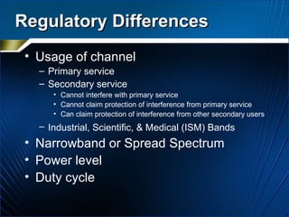 Regulatory Differences Usage of channel Primary service Secondary service Cannot interfere with primary service Cannot claim protection of interference from primary service Can claim protection of interference from other secondary users Industrial, Scientific, & Medical (ISM) Bands   Narrowband or Spread Spectrum Power level Duty cycle 