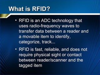 What is RFID? RFID is an ADC technology that uses radio-frequency waves to transfer data between a reader and a movable item to identify, categorize, track... RFID is fast, reliable, and does not require physical sight or contact between reader/scanner and the tagged item 