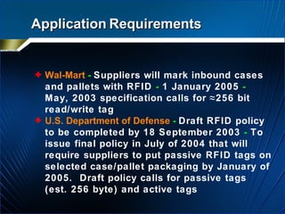 Application   Requirements Wal-Mart   -   Suppliers will mark inbound cases and pallets with RFID  -  1 January 2005  -  May, 2003 specification calls for ≈256 bit read/write tag U.S. Department of Defense   -   Draft RFID policy to be completed by 18 September 2003  -  To issue final policy in July of 2004 that will require suppliers to put passive RFID tags on selected case/pallet packaging by January of 2005.  Draft policy calls for passive tags (est. 256 byte) and active tags   