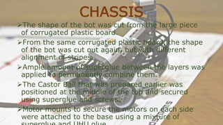 CHASSIS
The shape of the bot was cut from the large piece
of corrugated plastic board.
From the same corrugated plastic board, the shape
of the bot was cut out again, but with different
alignment of stripes.
Ample amount of superglue between the layers was
applied to permanently combine them.
The Castor Ball that was prepared earlier was
positioned at the middle of the top and secured
using superglue and screws.
Motor mounts to secure the motors on each side
were attached to the base using a mixture of
 