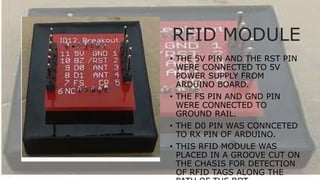 RFID MODULE
• THE 5V PIN AND THE RST PIN
WERE CONNECTED TO 5V
POWER SUPPLY FROM
ARDUINO BOARD.
• THE FS PIN AND GND PIN
WERE CONNECTED TO
GROUND RAIL.
• THE D0 PIN WAS CONNCETED
TO RX PIN OF ARDUINO.
• THIS RFID MODULE WAS
PLACED IN A GROOVE CUT ON
THE CHASIS FOR DETECTION
OF RFID TAGS ALONG THE
 